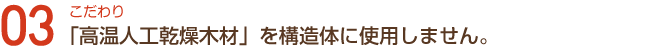 こだわり03「高温人工乾燥木材」を構造体に使用しません。