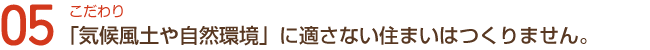 こだわり05「気候風土や自然環境」に適さない住まいはつくりません。