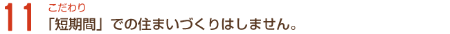 こだわり11「短期間」での住まいづくりはしません。